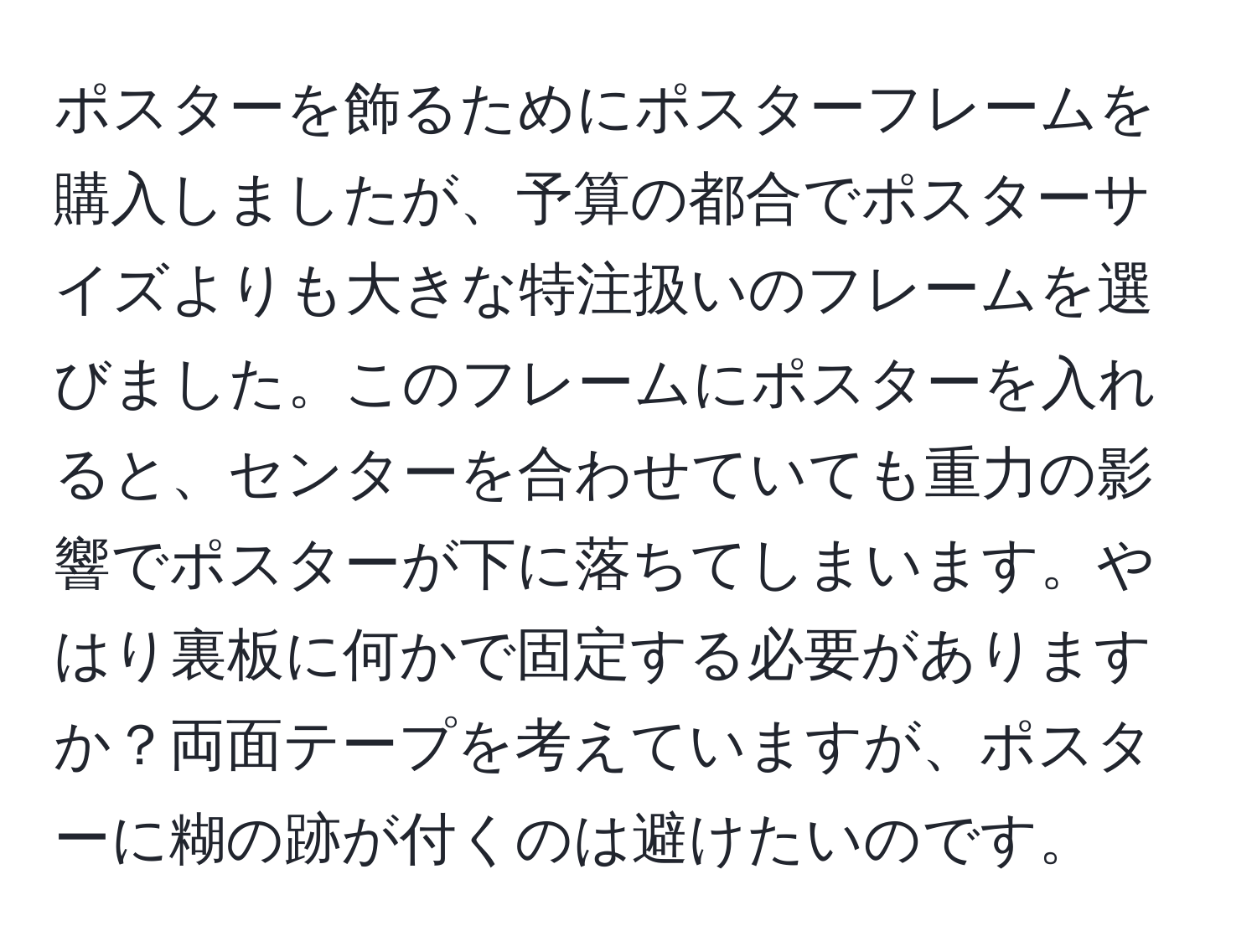 ポスターを飾るためにポスターフレームを購入しましたが、予算の都合でポスターサイズよりも大きな特注扱いのフレームを選びました。このフレームにポスターを入れると、センターを合わせていても重力の影響でポスターが下に落ちてしまいます。やはり裏板に何かで固定する必要がありますか？両面テープを考えていますが、ポスターに糊の跡が付くのは避けたいのです。