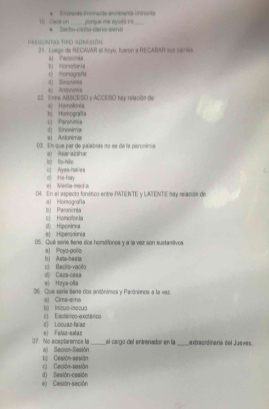 Eminente inminente enminente iminente
10 Cacé un_ porque me ayudô mi_
. Sierbo-cierbo-clervo-slervo
preguntas tipo admisión
01. Luego de RECAVAR el hoyo, fueron a RECABAR sus camés.
a) Paronimia
b) Homofonia
c) Homografía
d) Sinonimia
e) Antonimia
02. Entre ABSCESO y ACCESO hay relación de
a) Homofonia
b) Homografía
c) Paronimia
d) Sinonimia
e) Antonimia
03. En que par de palabras no se da la paronimia
a) Asar-azahar
b) llo-hilo
c) Ayes-halles
d) Ha-hay
e) Media-media
04. En el aspecto fonético entre PATENTE y LATENTE hay relación de
a) Homografía
b) Paronimia
c) Homofonia
d) Hiponimia
e) Hiperonimia
05. Qué serie tiene dos homófonos y a la vez son sustantivos
a) Poyo-pollo
b) Asta-hasta
c) Bacilo-vacilo
d) Caza-casa
e) Hoya-olla
06. Que serie tiene dos antônimos y Parónimos a la vez.
a) Cima-sima
b) Inicuo-inocuo
c) Esotérico-exotérico
d) Locuaz-falaz
e) Falaz-salaz
07. No aceptaremos la _al cargo del entrenador en la _extraordinaria del Jueves
a) Secion-Sesión
b) Cesión-sesión
c) Ceción-sesión
d) Sesión-cesión
e) Cesión-seción