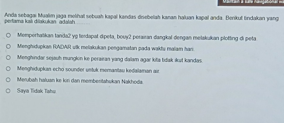 Maintain a safe navigational wa
Anda sebagai Mualim jaga melihat sebuah kapal kandas disebelah kanan haluan kapal anda. Berikut tindakan yang
pertama kali dilakukan adalah_
Memperhatikan tanda2 yg terdapat dipeta, bouy2 perairan dangkal dengan melakukan plotting di peta.
Menghidupkan RADAR utk melakukan pengamatan pada waktu malam hari.
Menghindar sejauh mungkin ke perairan yang dalam agar kita tidak ikut kandas.
Menghidupkan echo sounder untuk memantau kedalaman air.
Merubah haluan ke kiri dan memberitahukan Nakhoda.
Saya Tīdak Tahu.