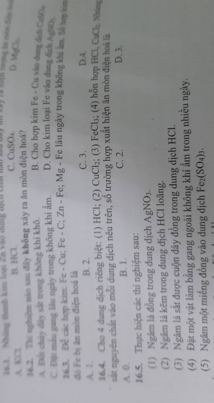 Những thanh kim loại Zh vào dùng địch chất nào sau day un xay ra niện tượng in môn điện b
A. KCl. B. HCl.
C. CuSO₄.
D. MgCl_2
16.2. Thi nghiệm nào sau đây không xảy ra ăn mòn điện hoá?
A. Đột cháy dây sắt trong không khí khô.
B. Cho hợp kim Fe - Cu vào dung dịch CuSOe
C. Đặt máu gang lâu ngày trong không khí ẩm. D. Cho kim loại Fe vào dung dịch AgNO
16.3. Để các hợp kim: Fe - Cu; Fe - C; Zn - Fe; Mg - Fe lâu ngày trong không khí âm. Số hợp kim
đó Fe bị ăn mòn điện hoá là
A. 1. B. 2.
C. 3. D. 4.
16.4. Cho 4 dung dịch riêng biệt: (1) HCl; (2) CuCl_2; (3) FeCl₃; (4) hỗn hợp HCl, CuCl_2 Nhúng
sắt nguyên chất vào mỗi dung dịch nêu trên, số trường hợp xuất hiện ăn mòn điện hoá là
A. 0.
B. 1. C. 2. D. 3.
16.5. Thực hiện các thí nghiệm sau:
(1) Ngâm lá đồng trong dung dịch AgNO_3. 
(2) Ngâm lá kẽm trong dung dịch HCl loãng.
(3) Ngâm lá sắt được cuộn dây đồng trong dung dịch HCl.
(4) Đặt một vật làm bằng gang ngoài không khí ẩm trong nhiều ngày.
(5) Ngâm một miếng đồng vào dung dịch Fe_2(SO_4)_3.