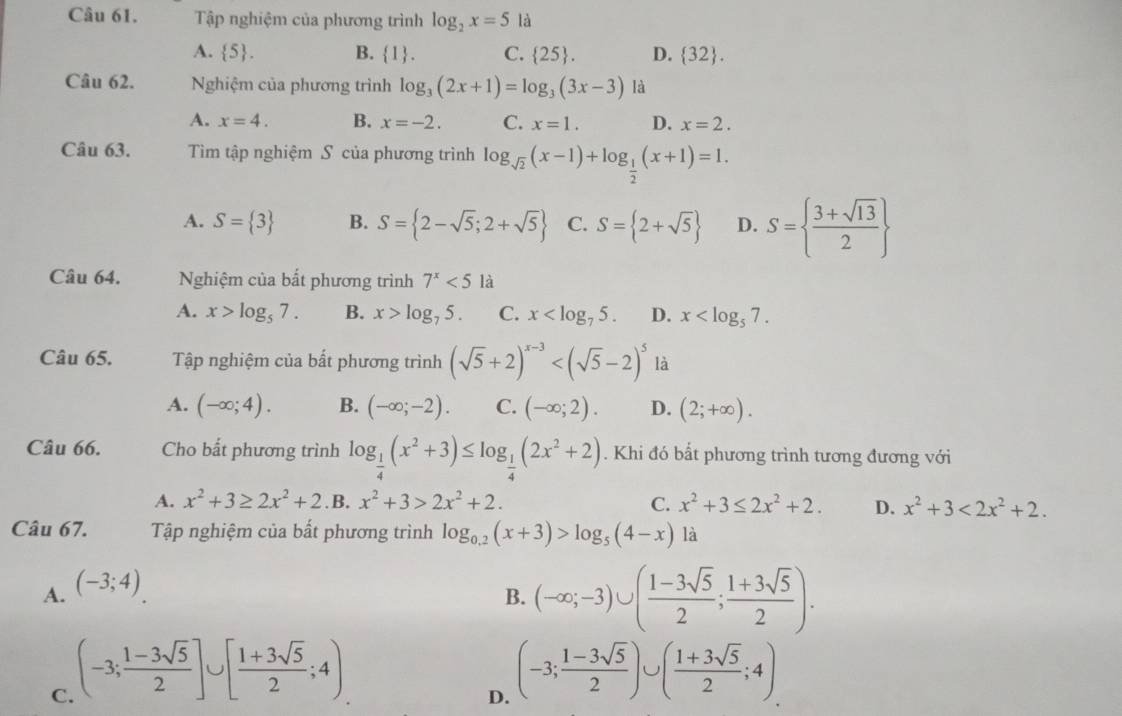 Tập nghiệm của phương trình log _2x=5 là
A.  5 . B. 1. C.  25 . D.  32 .
Câu 62. Nghiệm của phương trình log _3(2x+1)=log _3(3x-3) là
A. x=4. B. x=-2. C. x=1. D. x=2.
Câu 63. Tìm tập nghiệm S của phương trình log _sqrt(2)(x-1)+log _ 1/2 (x+1)=1.
A. S= 3 B. S= 2-sqrt(5);2+sqrt(5) C. S= 2+sqrt(5) D. S=  (3+sqrt(13))/2 
Câu 64. Nghiệm của bất phương trình 7^x<5</tex> là
A. x>log _57. B. x>log _75. C. x D. x
Câu 65. Tập nghiệm của bất phương trình (sqrt(5)+2)^x-3 là
A. (-∈fty ;4). B. (-∈fty ;-2). C. (-∈fty ;2). D. (2;+∈fty ).
Câu 66. Cho bất phương trình log _ 1/4 (x^2+3)≤ log _ 1/4 (2x^2+2). Khi đó bất phương trình tương đương với
A. x^2+3≥ 2x^2+2 .B. x^2+3>2x^2+2. C. x^2+3≤ 2x^2+2. D. x^2+3<2x^2+2.
Câu 67. Tập nghiệm của bất phương trình log _0.2(x+3)>log _5(4-x) là
A. (-3;4)
B. (-∈fty ;-3)∪ ( (1-3sqrt(5))/2 ; (1+3sqrt(5))/2 ).
C. (-3; (1-3sqrt(5))/2 ]∪ [ (1+3sqrt(5))/2 ;4)
D. (-3; (1-3sqrt(5))/2 )∪ ( (1+3sqrt(5))/2 ;4)