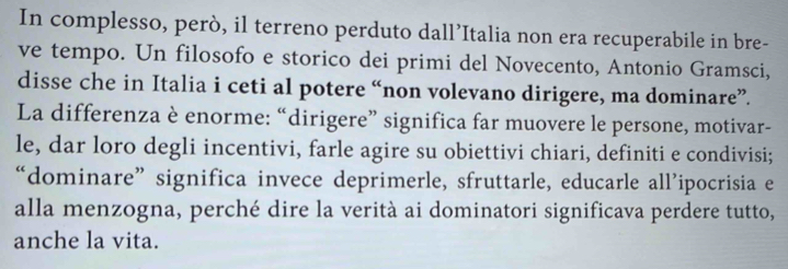 In complesso, però, il terreno perduto dall’Italia non era recuperabile in bre- 
ve tempo. Un filosofo e storico dei primi del Novecento, Antonio Gramsci, 
disse che in Italia i ceti al potere “non volevano dirigere, ma dominare”. 
La differenza è enorme: “dirigere” significa far muovere le persone, motivar- 
le, dar loro degli incentivi, farle agire su obiettivi chiari, definiti e condivisi; 
“dominare”significa invece deprimerle, sfruttarle, educarle all’ipocrisia e 
alla menzogna, perché dire la verità ai dominatori significava perdere tutto, 
anche la vita.