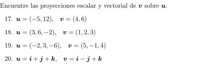 Encuentre las proyecciones escalar y vectorial de υ sobre u. 
17. u=(-5,12), v=(4,6)
18. u=(3,6,-2), v=(1,2,3)
19. u=(-2,3,-6), v=(5,-1,4)
20. u=i+j+k, v=i-j+k