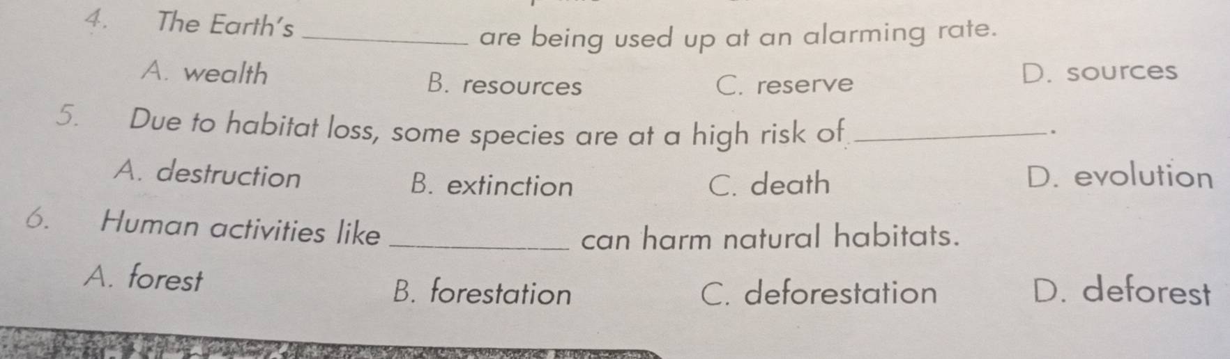 The Earth's
_are being used up at an alarming rate.
A. wealth B. resources
C. reserve
D. sources
5. Due to habitat loss, some species are at a high risk of_
.
A. destruction B. extinction C. death D. evolution
6. Human activities like_
can harm natural habitats.
A. forest B. forestation C. deforestation D. deforest