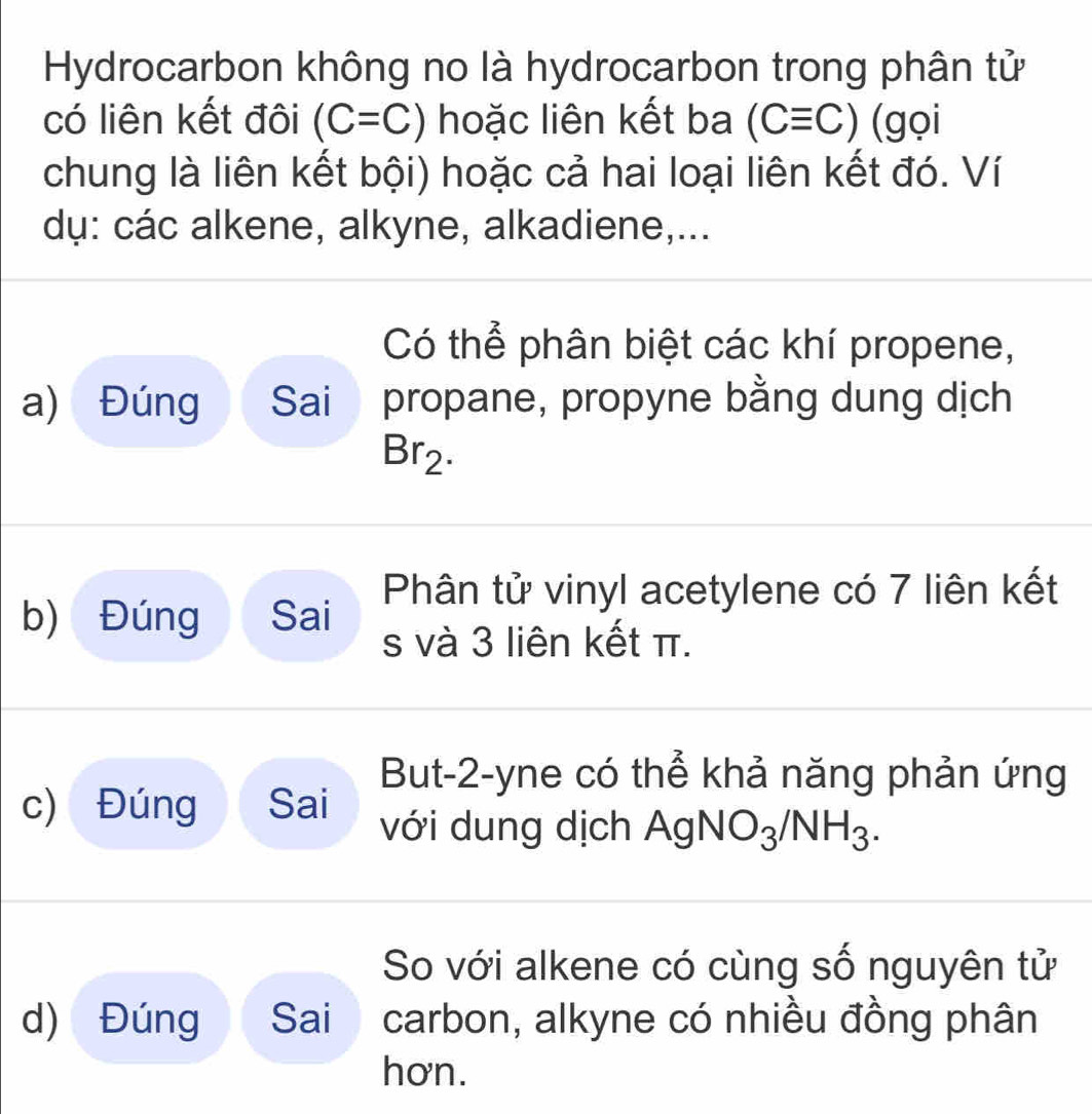 Hydrocarbon không no là hydrocarbon trong phân tử 
có liên kết đôi (C=C) hoặc liên kết ba (Cequiv C) (gọi 
chung là liên kết bội) hoặc cả hai loại liên kết đó. Ví 
dụ: các alkene, alkyne, alkadiene,... 
Có thể phân biệt các khí propene, 
a) Đúng Sai propane, propyne bằng dung dịch
Br_2. 
b) Đúng Sai Phân tử vinyl acetylene có 7 liên kết 
s và 3 liên kết π. 
But -2 -yne có thể khả năng phản ứng 
c) Đúng Sai với dung dịch AgNO_3/NH_3. 
So với alkene có cùng số nguyên tử 
d) Đúng Sai carbon, alkyne có nhiều đồng phân 
hơn.