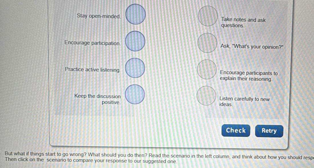 Stay open-minded. Take notes and ask 
questions. 
Encourage participation. Ask, "What's your opinion?" 
Practice active listening. Encourage participants to 
explain their reasoning. 
Keep the discussion Listen carefully to new 
positive. ideas. 
Check Retry 
But what if things start to go wrong? What should you do then? Read the scenario in the left column, and think about how you should resp 
Then click on the scenario to compare your response to our suggested one.