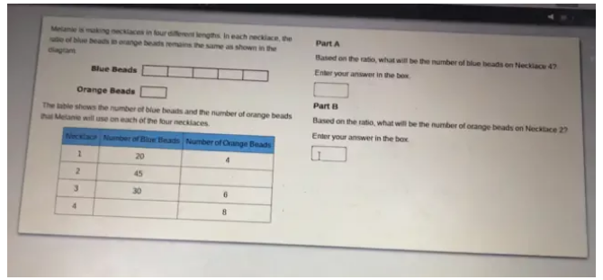 Melanie is making necklaces in four different lengths. In each necklace, the 
satio of blue beads in orange beads remains the same as shown in the Part A 
diagram Based on the ratio, what will be the number of blue beads on Neckiace 4? 
Blue Beads Enter your answer in the box. 
overline  
Orange Beads _  Part B 
The table shows the number of blue beads and the number of orange beads Based on the ratio, what will be the number of orange beads on Necklace 27
thai Melanie will use on each of the four necklaces.Enter your answer in the box