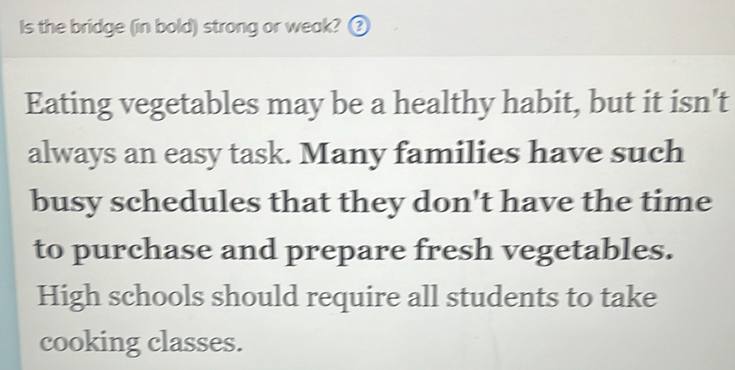 Is the bridge (in bold) strong or weak? ③ 
Eating vegetables may be a healthy habit, but it isn't 
always an easy task. Many families have such 
busy schedules that they don't have the time 
to purchase and prepare fresh vegetables. 
High schools should require all students to take 
cooking classes.