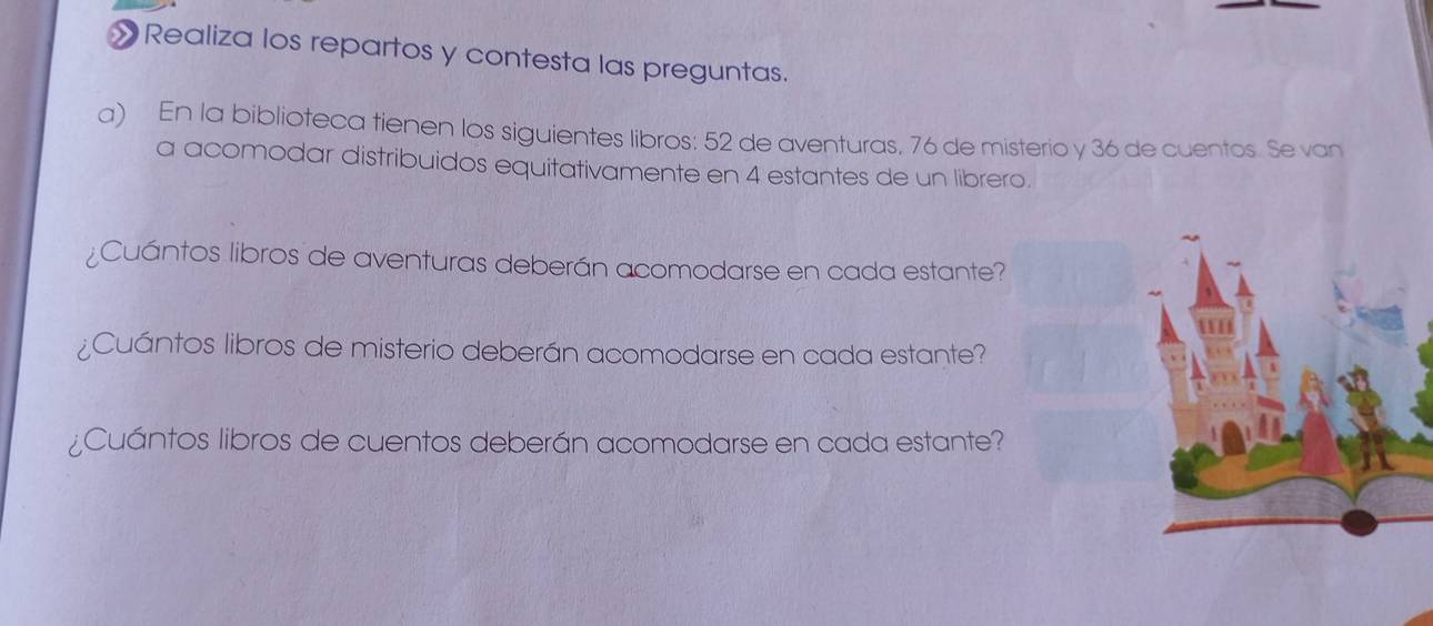 » Realiza los repartos y contesta las preguntas. 
a) En la biblioteca tienen los siguientes libros: 52 de aventuras, 76 de misterio y 36 de cuentos. Se van 
a acomodar distribuidos equitativamente en 4 estantes de un librero. 
¿Cuántos libros de aventuras deberán acomodarse en cada estante? 
¿Cuántos libros de misterio deberán acomodarse en cada estante? 
¿Cuántos libros de cuentos deberán acomodarse en cada estante?