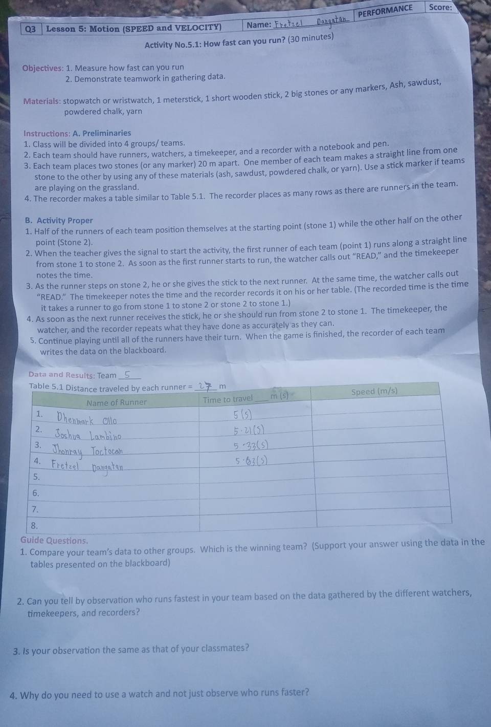 PERFORMANCE Score:
Q3  Lesson 5: Motion (SPEED and VELOCITY) Name:
Activity No.5.1: How fast can you run? (30 minutes)
Objectives: 1. Measure how fast can you run
2. Demonstrate teamwork in gathering data.
Materials: stopwatch or wristwatch, 1 meterstick, 1 short wooden stick, 2 big stones or any markers, Ash, sawdust
powdered chalk, yarn
Instructions: A. Preliminaries
1. Class will be divided into 4 groups/ teams.
2. Each team should have runners, watchers, a timekeeper, and a recorder with a notebook and pen.
3. Each team places two stones (or any marker) 20 m apart. One member of each team makes a straight line from one
stone to the other by using any of these materials (ash, sawdust, powdered chalk, or yarn). Use a stick marker if teams
are playing on the grassland.
4. The recorder makes a table similar to Table 5.1. The recorder places as many rows as there are runners in the team.
B. Activity Proper
1. Half of the runners of each team position themselves at the starting point (stone 1) while the other half on the other
point (Stone 2).
2. When the teacher gives the signal to start the activity, the first runner of each team (point 1) runs along a straight line
from stone 1 to stone 2. As soon as the first runner starts to run, the watcher calls out “READ,” and the timekeeper
notes the time.
3. As the runner steps on stone 2, he or she gives the stick to the next runner. At the same time, the watcher calls out
“READ.” The timekeeper notes the time and the recorder records it on his or her table. (The recorded time is the time
it takes a runner to go from stone 1 to stone 2 or stone 2 to stone 1.)
4. As soon as the next runner receives the stick, he or she should run from stone 2 to stone 1. The timekeeper, the
watcher, and the recorder repeats what they have done as accurately as they can.
5. Continue playing until all of the runners have their turn. When the game is finished, the recorder of each team
writes the data on the blackboard.
Data and Results: Team
uide Questions.
1. Compare your team’s data to other groups. Which is the winning team? (Support your answer using the data in the
tables presented on the blackboard)
2. Can you tell by observation who runs fastest in your team based on the data gathered by the different watchers,
timekeepers, and recorders?
3. Is your observation the same as that of your classmates?
4. Why do you need to use a watch and not just observe who runs faster?