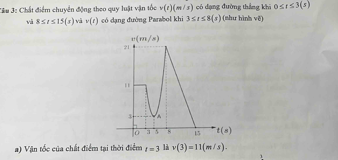 âu 3: Chất điểm chuyển động theo quy luật vận tốc v(t)(m/s) có dạng đường thẳng khi 0≤ t≤ 3(s)
và 8≤ t≤ 15(s) và v(t) có dạng đường Parabol khi 3≤ t≤ 8(s) (như hình vẽ)
a) Vận tốc của chất điểm tại thời điểm t=3 là v(3)=11(m/s).
3