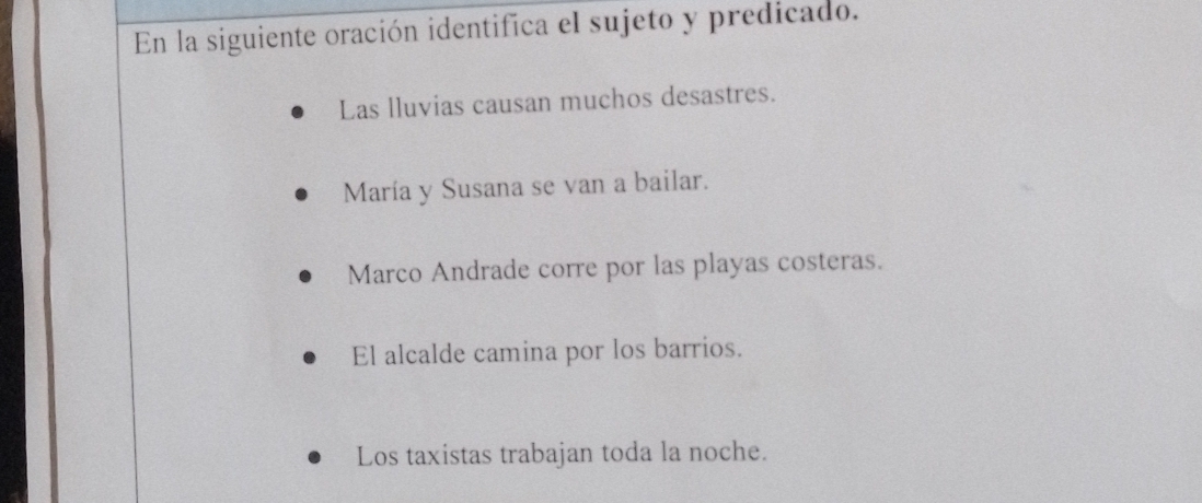 En la siguiente oración identifica el sujeto y predicado.
Las lluvias causan muchos desastres.
María y Susana se van a bailar.
Marco Andrade corre por las playas costeras.
El alcalde camina por los barrios.
Los taxistas trabajan toda la noche.