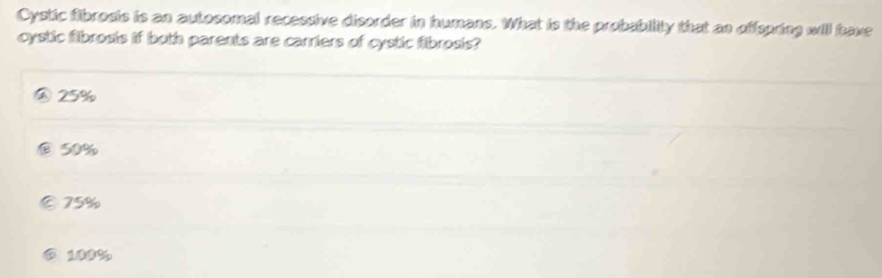 Cystic fibrosis is an autosomal recessive disorder in humans. What is the probability that an offspring will have
cystic filbrosis if both parents are carriers of cystic fibrosis?
25%
50%
⑥ 75%
⑥ 100%