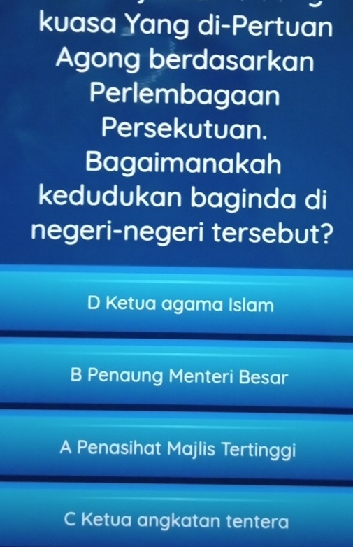 kuasa Yang di-Pertuan
Agong berdasarkan
Perlembagaan
Persekutuan.
Bagaimanakah
kedudukan baginda di
negeri-negeri tersebut?
D Ketua agama Islam
B Penaung Menteri Besar
A Penasihat Majlis Tertinggi
C Ketua angkatan tentera