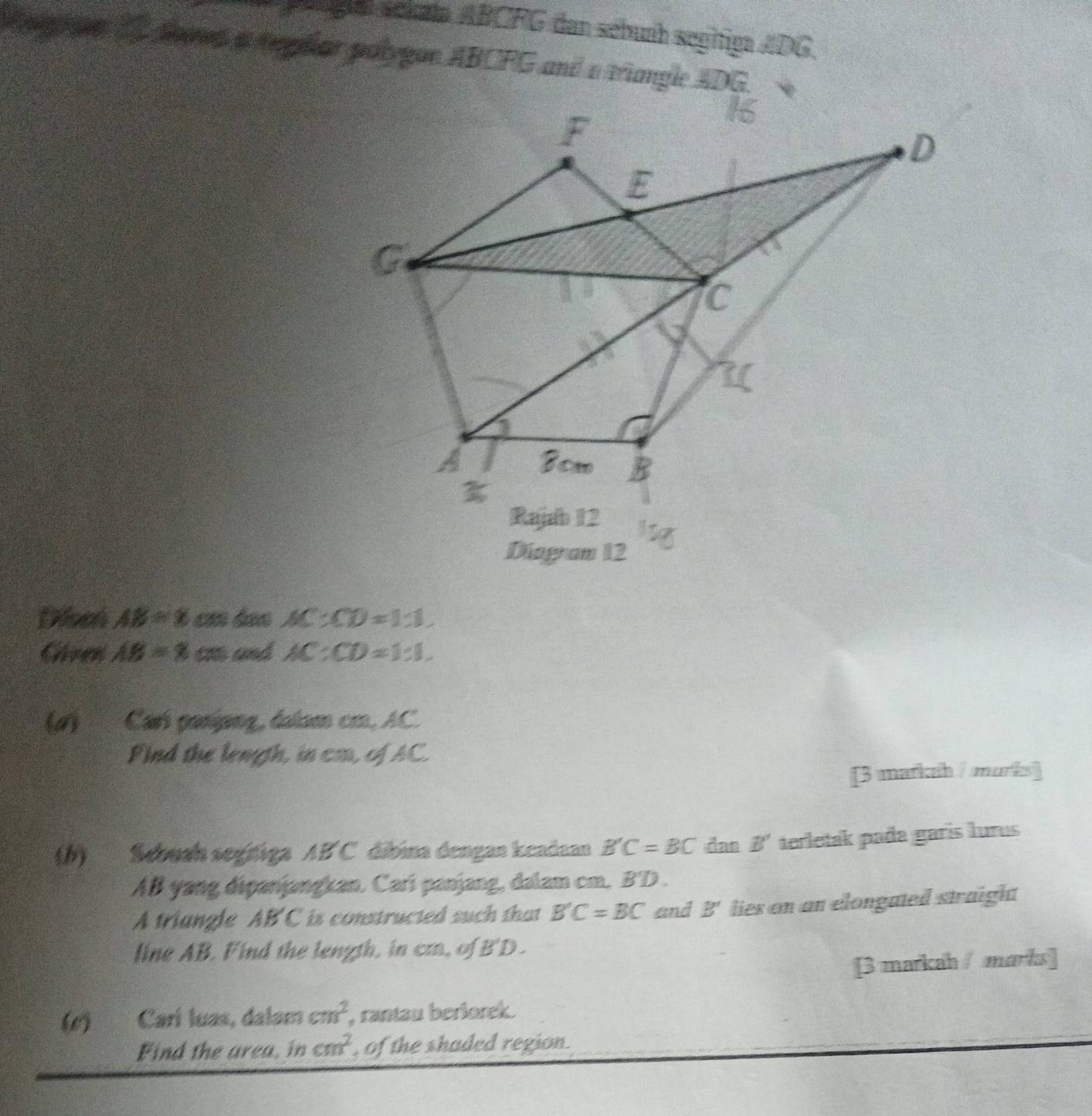 pga schata ABCFG dan sébunh segitiga ADG. 
A gn C daes a reghar palygon ABCFG and a triangle ADG
Diagram 12 
Discó AB=8 AC:CD=1:1
Given AB=8 c und AC:CD=1:1. 
(#) Carí ganípng, dalam cm, AC. 
Find the length, in cm, of AC. 
[3 markah / marks] 
(b) Sebuan segifiga AB C dibina dengan keadaan B'C=BC das B' terletak pada garís lurus
AB yang dipanjangkan. Carí panjang, dalam cm. BD. 
A triangle AB C is constructed such that B'C=BC and B' lies on an elongated straight 
line AB. Find the length, in cm, of B'D. 
[3 markah / marks] 
(c) Carí luas, dalam cm^2 , rantau berlorek. 
Find the area, in cm^2 , of the shaded region .