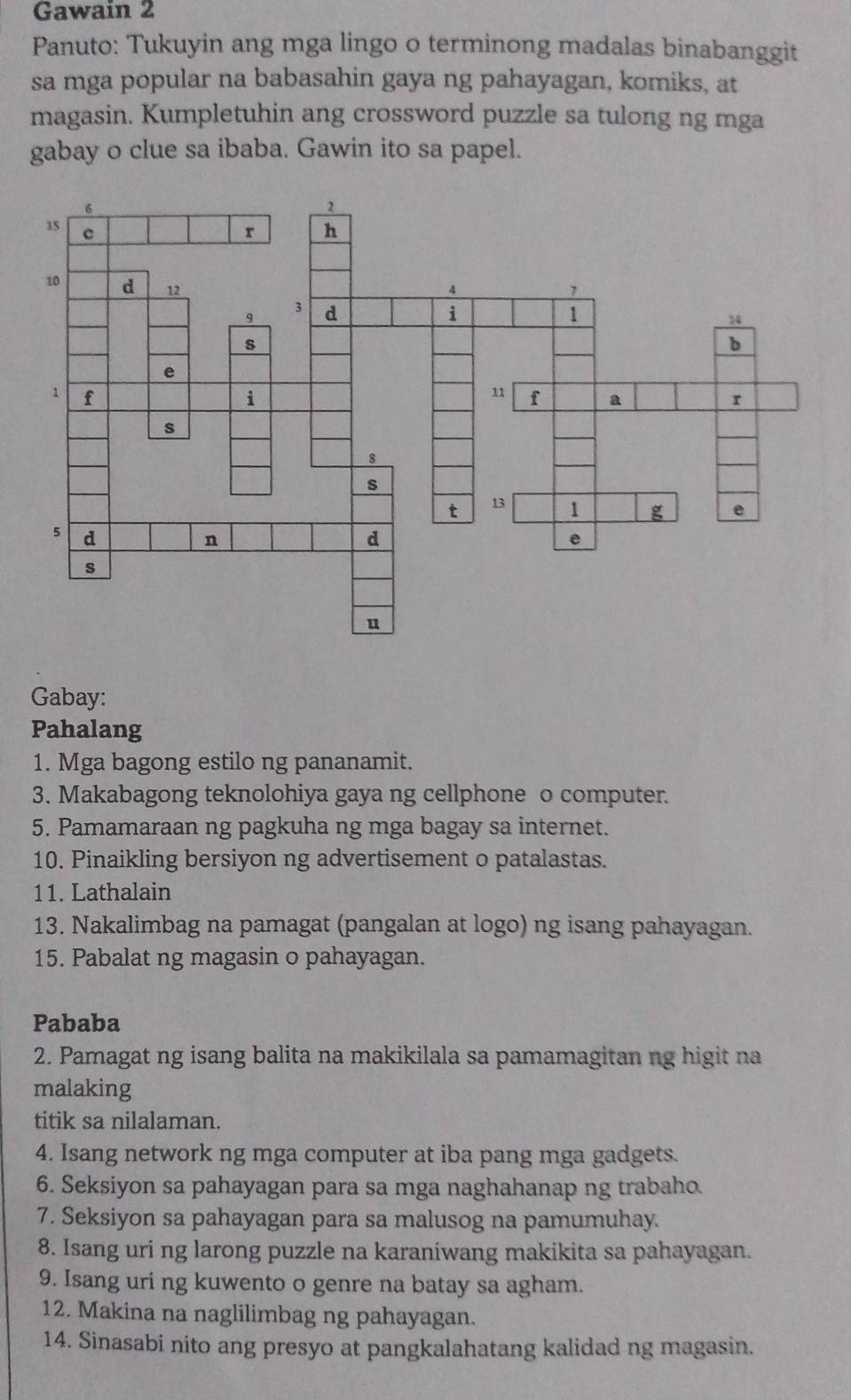 Gawain 2 
Panuto: Tukuyin ang mga lingo o terminong madalas binabanggit 
sa mga popular na babasahin gaya ng pahayagan, komiks, at 
magasin. Kumpletuhin ang crossword puzzle sa tulong ng mga 
gabay o clue sa ibaba. Gawin ito sa papel. 
Gabay: 
Pahalang 
1. Mga bagong estilo ng pananamit. 
3. Makabagong teknolohiya gaya ng cellphone o computer. 
5. Pamamaraan ng pagkuha ng mga bagay sa internet. 
10. Pinaikling bersiyon ng advertisement o patalastas. 
11. Lathalain 
13. Nakalimbag na pamagat (pangalan at logo) ng isang pahayagan. 
15. Pabalat ng magasin o pahayagan. 
Pababa 
2. Pamagat ng isang balita na makikilala sa pamamagitan ng higit na 
malaking 
titik sa nilalaman. 
4. Isang network ng mga computer at iba pang mga gadgets. 
6. Seksiyon sa pahayagan para sa mga naghahanap ng trabaho. 
7. Seksiyon sa pahayagan para sa malusog na pamumuhay. 
8. Isang uri ng larong puzzle na karaniwang makikita sa pahayagan. 
9. Isang uri ng kuwento o genre na batay sa agham. 
12. Makina na naglilimbag ng pahayagan. 
14. Sinasabi nito ang presyo at pangkalahatang kalidad ng magasin.