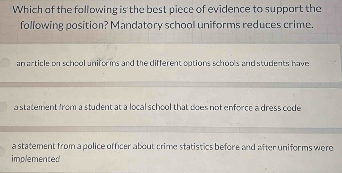 Which of the following is the best piece of evidence to support the
following position? Mandatory school uniforms reduces crime.
an article on school uniforms and the different options schools and students have
a statement from a student at a local school that does not enforce a dress code
a statement from a police officer about crime statistics before and after uniforms were
implemented