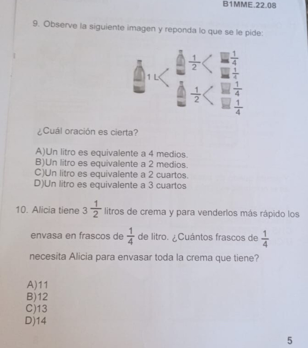 B1MME.22.08
9. Observe la siguiente imagen y reponda lo que se le pide:
 1/2   1/4 
1 L
 1/4 
 1/2   1/4 
 1/4 
¿Cuál oración es cierta?
A)Un litro es equivalente a 4 medios.
B)Un litro es equivalente a 2 medios.
C)Un litro es equivalente a 2 cuartos.
D)Un litro es equivalente a 3 cuartos
10. Alicia tiene 3 1/2  litros de crema y para venderlos más rápido los
envasa en frascos de  1/4  de litro. ¿Cuántos frascos de  1/4 
necesita Alicia para envasar toda la crema que tiene?
A) 11
B) 12
C) 13
D) 14
5