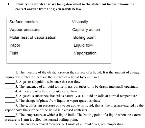 Identify the words that are being described in the statement below. Choose the 
correct answer from the given words below. 
Surface tension Viscosity 
Vapour pressure Capillary action 
Molar heat of vaporization Boiling point 
Vapor Liquid flow 
Fluid Vaporization 
_1. The measure of the elastic force on the surface of a liquid. It is the amount of energy 
required to stretch or increase the surface of a liquid by a unit area. 
_2. A gas or a liquid; a substance that can flow. 
_3. The tendency of a liquid to rise in narrow tubes or to be drawn into small openings. 
_ 
4. A measure of a fluid’s resistance to flow. 
_ 
5. A gaseous substance that exists naturally as a liquid or solid at normal temperature. 
_ 
6. The change of phase from liquid to vapor (gaseous phase). 
_7. The equilibrium pressure of a vapor above its liquid; that is, the pressure exerted by the 
vapor above the surface of the liquid in a closed container. 
_8. The temperature at which a liquid boils. The boiling point of a liquid when the external 
pressure is 1 atm is called the normal boiling point. 
_9. The energy required to vaporize 1 mole of a liquid at a given temperature.