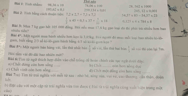 Tính nhắm: 98,36* 10 Thứ sâu
78.06* 100 28,562* 1000
193,62* 0,1 259, 134* 0,01 245, 12* 0,001
Bài 2: Tính bằng cách thuận tiện: 7,2* 2,7+7, 3* 7,2 54,57* 83-54,57* 23
 1/2 * 45+0.5* 37+ 5/10 * 18 0,125* 4* 784* 8
Bài 3: Mua 7 kg gạo hết 105 000 đồng. Hỏi nếu mua 17,6 kg gạo loại đó thì phái trả nhiều hơn bao
nhiêu tiền?
Bài 4° * Một người mua bánh nhiều hơn kẹo là 3,85kg. Hồi người đó mua mỗi loại bao nhiêu ki-lô-
gam, biết rằng 2/3 số ki-lô-gam bánh bằng 4/5 số ki-lô-gam kẹo ?
Bài 5^(th) : Một người bán hàng vải, lần thứ nhất bán  1/2  số vài, lần thứ hai bán  1/3  số vái thì còn lại 7m.
Hỏi tấm vải đó dài bao nhiên mét?
Bài 6:Tìm từ ngữ thích hợp điễn vào chỗ trống để hoàn chỉnh các tục ngữ dưới đây:
a) Chết đứng còn hơn sống …... b) Chết ...... còn hơn sống đục
c) Chết vinh còn hơn sống..... d) Chết một đồng còn hơn sống ......
Bài 7:a) Tìm từ trái nghĩa với mỗi từ sau : nhỏ bé, sáng sủa, vui vẻ, cao thượng, cần thận, đoàn
kết.
b) Đặt câu với một cặp từ trái nghĩa vừa tim được ( Hai từ trái nghĩa cùng xuất hiện trong một
câu)