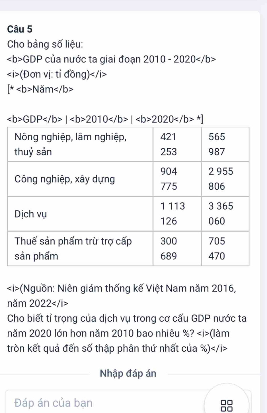 Cho bảng số liệu:
GDP của nước ta giai đoạn 2010-2020
(Đơn vị: tỉ đồng)
[*Nam
GDP|2010|2020^*]
(Nguồn: Niên giám thống kế Việt Nam năm 2016, 
năm 2022
Cho biết tỉ trọng của dịch vụ trong cơ cấu GDP nước ta 
năm 2020 lớn hơn năm 2010 bao nhiêu %? (làm 
tròn kết quả đến số thập phân thứ nhất của %)
Nhập đáp án 
Đáp án của bạn