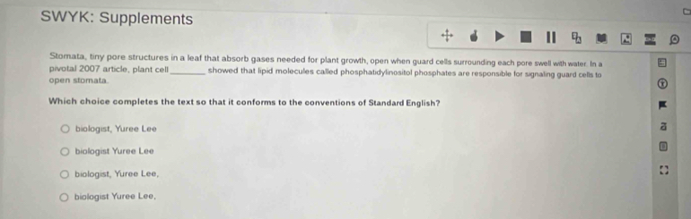 SWYK: Supplements
□ _□  
Stomata, tiny pore structures in a leaf that absorb gases needed for plant growth, open when guard cells surrounding each pore swell with water. In a
pivotal 2007 article, plant cell _showed that lipid molecules called phosphatidylinositol phosphates are responsible for signaling guard cells to
open stomata.
Which choice completes the text so that it conforms to the conventions of Standard English?
biologist, Yuree Lee
biologist Yuree Lee
biologist, Yuree Lee,
biologist Yuree Lee,
