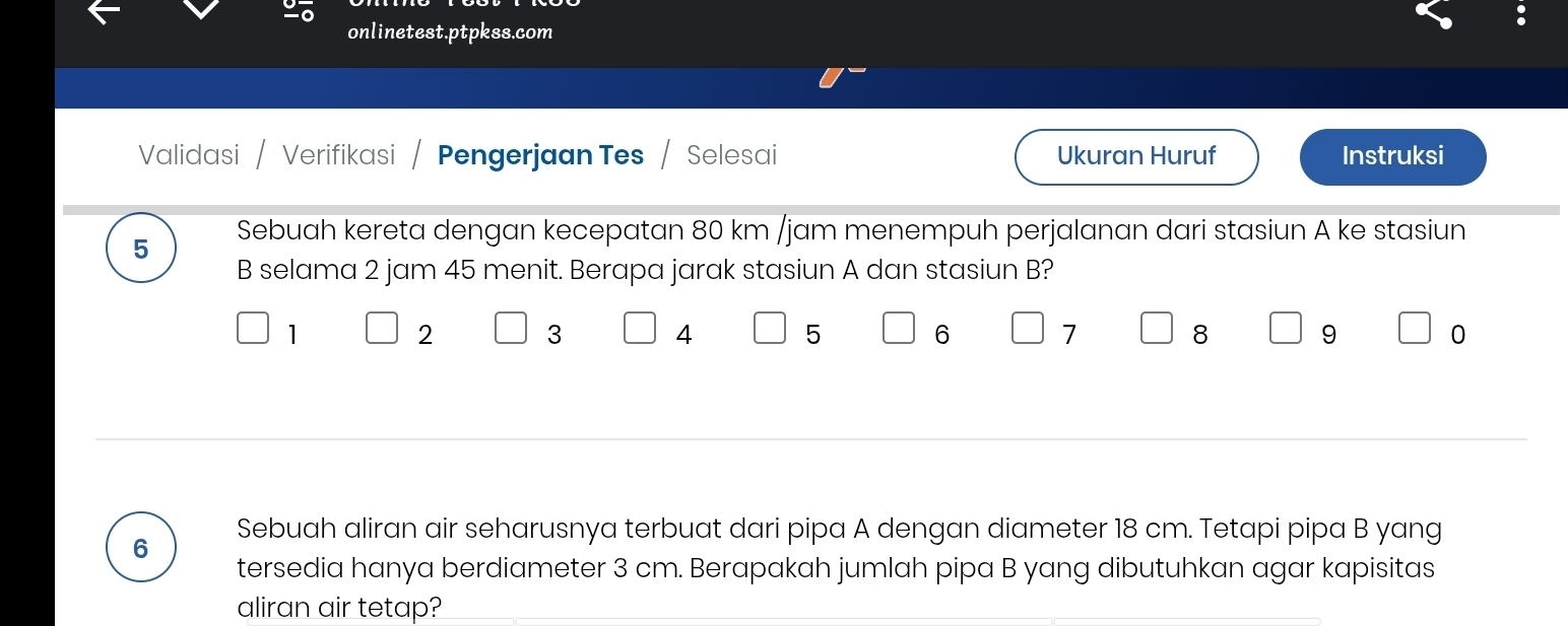 onlinetest.ptpkss.com 
Validasi / Verifikasi Pengerjaan Tes / Selesai Ukuran Huruf Instruksi 
5 Sebuah kereta dengan kecepatan 80 km /jam menempuh perjalanan dari stasiun A ke stasiun 
B selama 2 jam 45 menit. Berapa jarak stasiun A dan stasiun B?
1
2
3 4
5
6
7
8
9
0
6 Sebuah aliran air seharusnya terbuat dari pipa A dengan diameter 18 cm. Tetapi pipa B yang 
tersedia hanya berdiameter 3 cm. Berapakah jumlah pipa B yang dibutuhkan agar kapisitas 
aliran air tetap?