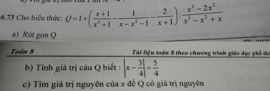 6.73 Cho biểu thức: Q=1+( (x+1)/x^3+1 - 1/x-x^2-1 - 2/x+1 ): (x^3-2x^2)/x^3-x^2+x 
a) Rút gọn Q
Toán 8 Tài liệu toán 8 theo chương trình giáo dục phố thể
b) Tính giá trị cảu Q biết : |x- 3/4 |= 5/4 
c) Tìm giá trị nguyên của x đề Q có giá trị nguyên