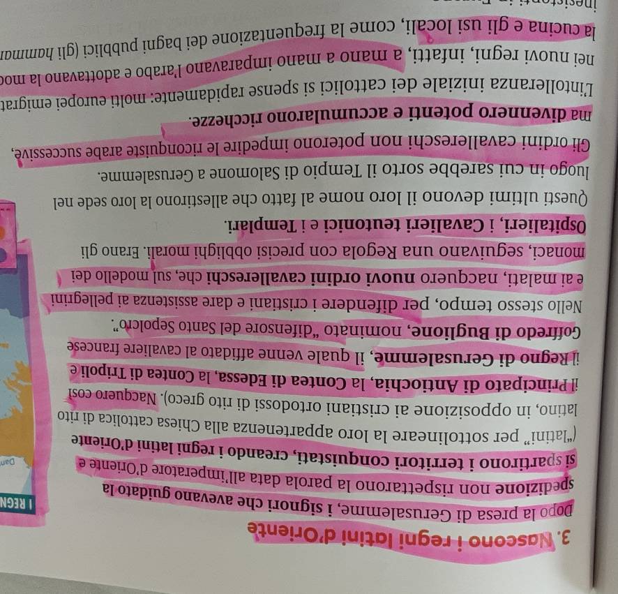 Nascono i regni latini d'Oriente
I REGN
Dopo la presa di Gerusalemme, i signori che avevano guidato la
spedizione non rispettarono la parola data all’imperatore d'Oriente e Dan
si spartirono i territori conquistati, creando i regni latini d’Oriente
(“latini” per sottolineare la loro appartenenza alla Chiesa cattolica di rito
latino, in opposizione ai cristiani ortodossi di rito greco). Nacquero cosl
il Principato di Antiochia, la Contea di Edessa, la Contea di Tripoli e
il Regno di Gerusalemme, il quale venne affidato al cavaliere francese
Goffredo di Buglione, nominato “difensore del Santo Sepolcro”.
Nello stesso tempo, per difendere i cristiani e dare assistenza ai pellegrini
e ai malati, nacquero nuovi ordini cavallereschi che, sul modello dei
monaci, seguivano una Regola con precisi obblighi morali. Erano gli
Ospitalieri, i Cavalieri teutonici e i Templari.
Questi ultimi devono il loro nome al fatto che allestirono la loro sede nel
luogo in cui sarebbe sorto il Tempio di Salomone a Gerusalemme.
Gli ordini cavallereschi non poterono impedire le riconquiste arabe successive,
ma divennero potenti e accumularono ricchezze.
L'intolleranza iniziale dei cattolici si spense rapidamente: molti europei emigrat
nei nuovi regni, infatti, a mano a mano imparavano l’arabo e adottavano la moo
la cucina e gli usi locali, come la frequentazione dei bagni pubblici (gli hɑmmai
inesiste