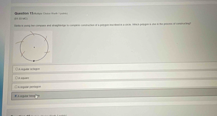 Question 15(Multiple Choice Worth 1 points)
(01 03 MC)
Stella is using her compass and straightedge to complete construction of a pollygon inscribed in a circle. Which polygon is she in the process of constructing?
A regular octagon
A square
A regular pentagon
A regutar hexal