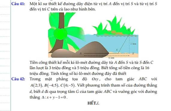 Một kĩ sư thiết kế đường dây điện từ vị trí A đến vị trí S và từ vị trí S 
đến vi trí C trên cù lao như hình bên. 
Tiền công thiết kế mỗi kí-lô-mét đường dây từ A đến S và từ S đến C 
lần lượt là 3 triệu đồng và 5 triệu đồng. Biết tổng số tiền công là 16
triệu đồng. Tính tổng số kí-lô-mét đường đây đã thiết 
Câu 42: Trong mặt phăng tọa độ Oxy , cho tam giác ABC với
A(2;3), B(-4;5), C(6;-5). Viết phương trình tham số của đường thắng 
d, biết đ đi qua trọng tâm G của tam giác ABC và vuông góc với đường 
thắng △ :x+y-1=0. 
hết./.