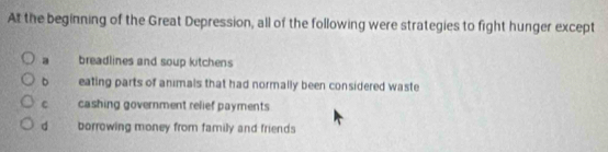 At the beginning of the Great Depression, all of the following were strategies to fight hunger except
a breadlines and soup kitchens
b eating parts of anımals that had normally been considered waste
c cashing government relief payments
d borrowing money from family and friends
