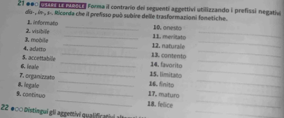 21 ●●0 USARE LE PAROLE Forma il contrario dei seguenti aggettivi utilizzando i prefissi negativi 
dis- , in-, s-. Ricorda che il prefisso può subire delle trasformazioni fonetiche. 
1. informato _10. onesto 
2. visibile _11. meritato_ 
3. mobile _12. naturale_ 
4. adatto _13. contento_ 
_ 
_ 
5. accettabile _14. favorito_ 
6. leale 
15. limitato 
7. organizzato _16. finito_ 
8. legale 
17. maturo 
__ 
9. continuo _18. felice_ 
22 ●○ Distingui gli aggettivi qualificativi alt_