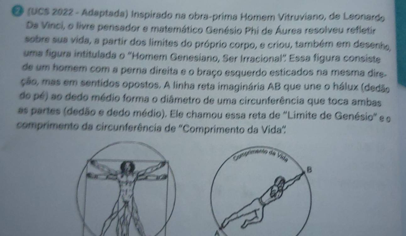 (UCS 2022 - Adaptada) Inspirado na obra-prima Homem Vitruviano, de Leonardo 
Da Vinci, o livre pensador e matemático Genésio Phi de Áurea resolveu refletir 
sobre sua vida, a partir dos limites do próprio corpo, e criou, também em desenho, 
uma figura intitulada o 'Homem Genesiano, Ser Irracional" Essa figura consiste 
de um homem com a perna direita e o braço esquerdo esticados na mesma dire. 
ção, mas em sentidos opostos. A linha reta imaginária AB que une o hálux (dedão 
do pé) ao dedo médio forma o diâmetro de uma circunferência que toca ambas 
as partes (dedão e dedo médio). Ele chamou essa reta de "Limite de Genésio" e o 
comprimento da circunferência de 'Comprimento da Vida" 
Comp 
đ ã 
ida 
B