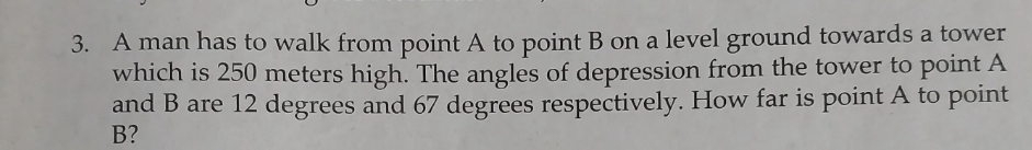 A man has to walk from point A to point B on a level ground towards a tower 
which is 250 meters high. The angles of depression from the tower to point A
and B are 12 degrees and 67 degrees respectively. How far is point A to point
B?