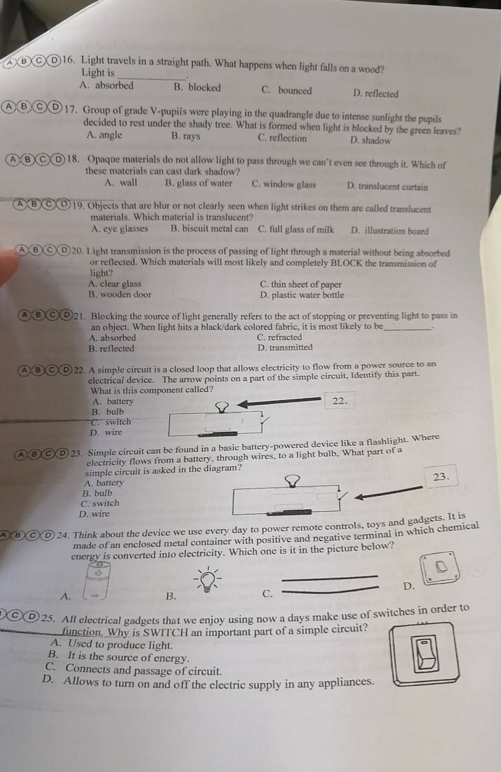 A )B CD16. Light travels in a straight path. What happens when light falls on a wood?
Light is
_
A. absorbed B. blocked C. bounced D. reflected
ABCD 17. Group of grade V-pupi's were playing in the quadrangle due to intense sunlight the pupils
decided to rest under the shady tree. What is formed when light is blocked by the green leaves?
A. angle B. rays C. reflection D. shadow
A)B)C)D)18. Opaque materials do not allow light to pass through we can't even see through it. Which of
these materials can cast dark shadow?
A. wall B. glass of water C. window glass D. translucent curtain
(A)BXCXD)19. Objects that are blur or not clearly seen when light strikes on them are called translucent
materials. Which material is translucent?
A. eye glasses B. biscuit metal can C. full glass of milk D. illustration board
A BXCXD20. Light transmission is the process of passing of light through a material without being absorbed
or reflected. Which materials will most likely and completely BLOCK the transmission of
light?
A. clear glass C. thin sheet of paper
B. wooden door D. plastic water bottle
A ⑧ Ⓒ⑨21. Blocking the source of light generally refers to the act of stopping or preventing light to pass in
an object. When light hits a black/dark colored fabric, it is most likely to be _.
A. absorbed C. refracted
B. reflected D. transmitted
A BCD)22. A simple circuit is a closed loop that allows electricity to flow from a power source to an
electrical device. The arrow points on a part of the simple circuit, Identify this part.
What is this component called?
A. battery 22.
B. bulb
C. switch
D. wire
)23. Simple circuit can be found in a basic battery-powered device like a flashlight. Where
electricity flows from a battery, through wires, to a light bulb, What part of a
simple circuit is asked in the diagram?
23.
A. battery
B. bulb
1
C. switch
D. wire
D 24. Think about the device we use every day to power remote controls, toys and gadgets. It is
made of an enclosed metal container with positive and negative terminal in which chemical
cnergy is converted into electricity. Which one is it in the picture below?
φ
_
D.
A.
B.
C.
_
a  25. All electrical gadgets that we enjoy using now a days make use of switches in order to
function. Why is SWITCH an important part of a simple circuit?
A. Used to produce light.
B. It is the source of energy.
C. Connects and passage of circuit.
D. Allows to turn on and off the electric supply in any appliances.