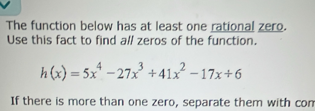 The function below has at least one rational zero. 
Use this fact to find all zeros of the function.
h(x)=5x^4-27x^3+41x^2-17x+6
If there is more than one zero, separate them with com