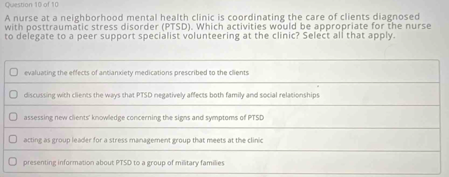 A nurse at a neighborhood mental health clinic is coordinating the care of clients diagnosed
with posttraumatic stress disorder (PTSD). Which activities would be appropriate for the nurse
to delegate to a peer support specialist volunteering at the clinic? Select all that apply.
evaluating the effects of antianxiety medications prescribed to the clients
discussing with clients the ways that PTSD negatively affects both family and social relationships
assessing new clients’ knowledge concerning the signs and symptoms of PTSD
acting as group leader for a stress management group that meets at the clinic
presenting information about PTSD to a group of military families