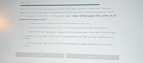 Quersan 508
The norse instructs a client who avoids bathing to take a bath or shower each day as a
means of maintaining hygiene and preventing infection. Which of these reactions would
the nurse expect if the chent is in the action stage? Select all that apply. One, some, or all
responses may be correct.
"I only take a beth once a week, but I don't see any infections on my skin."
` I try to take a snower every day, but I skip it sometimes because of my hight work schedule ."
"I understand that bathing regularly is a good habit, but my bathroom is very cold in the mornings."
healthy." Please tell me how to get into the habit of taking a bath daily so that I can keep myself clean and
baren ts." "I want to take a bath regularly, but I don't have time because I need to look after my kids and my
Confident Net Sure
