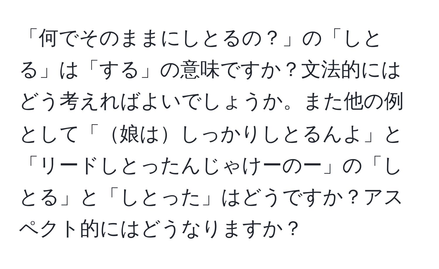 「何でそのままにしとるの？」の「しとる」は「する」の意味ですか？文法的にはどう考えればよいでしょうか。また他の例として「娘はしっかりしとるんよ」と「リードしとったんじゃけーのー」の「しとる」と「しとった」はどうですか？アスペクト的にはどうなりますか？