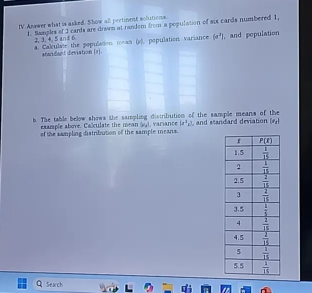 Answer what is asked. Show all pertinent solutions.
1. Samples of 2 cards are drawn at random from a population of six cards numbered 1,
2, 3, 4, 5 and 6.
a. Calculate the population mean (μ), population variance (sigma^2) , and population
standard deviation (o).
b. The table below shows the sampling distribution of the sample means of the
example above. Calculate the mean (mu _x) , variance (sigma^2x) , and standard deviation (sigma _x)
of the sampling distribution of the sample means.
Search