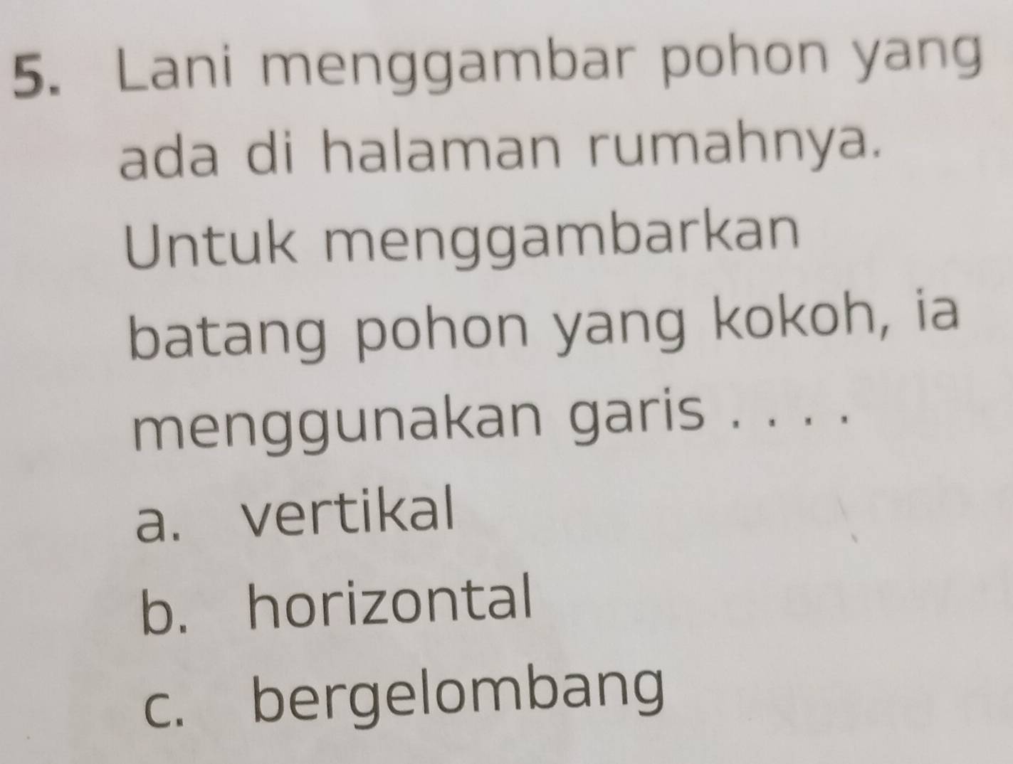 Lani menggambar pohon yang
ada di halaman rumahnya.
Untuk menggambarkan
batang pohon yang kokoh, ia
menggunakan garis . . . .
a. vertikal
b. horizontal
c. bergelombang