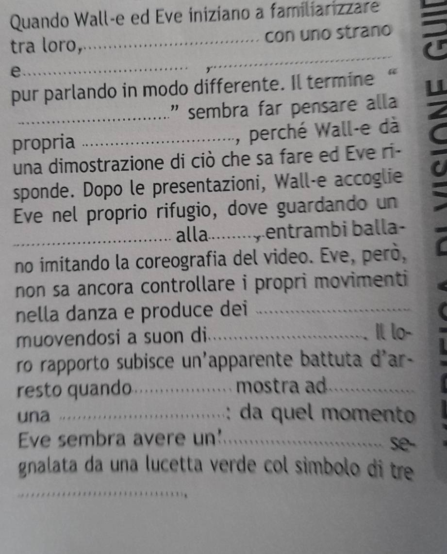 Quando Wall-e ed Eve iniziano a familiarizzare 
tra loro,_ con uno strano 
e 
_ 
_ 
pur parlando in modo differente. Il termine “ 
_' sembra far pensare alla 
propria_ 
, perché Wall-e dà 
una dimostrazione di ciò che sa fare ed Eve ri- 
sponde. Dopo le presentazioni, Wall-e accoglie 
Eve nel proprio rifugio, dove guardando un 
_alla_ entrambi balla- 
no imitando la coreografia del video. Eve, però, 
non sa ancora controllare i propri movimenti 
nella danza e produce dei_ 
muovendosi a suon di_ 
Il lo- 
ro rapporto subisce un'apparente battuta d'ar- 
resto quando_ mostra ad._ 
una _: da quel momento 
Eve sembra avere un'_ se- 
gnalata da una lucetta verde col simbolo di tre 
_