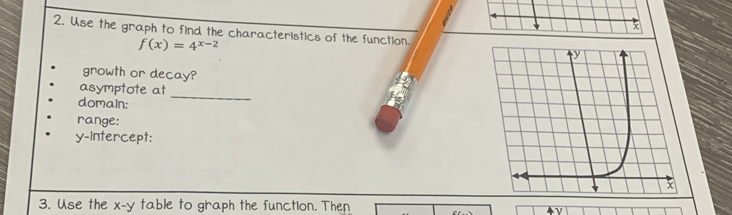 Use the graph to find the characteristics of the function.
f(x)=4^(x-2)
gnowth or decay? 
_ 
asymptote at 
domain: 
range: 
y-intercept: 
3. Use the x - y table to graph the function. Then