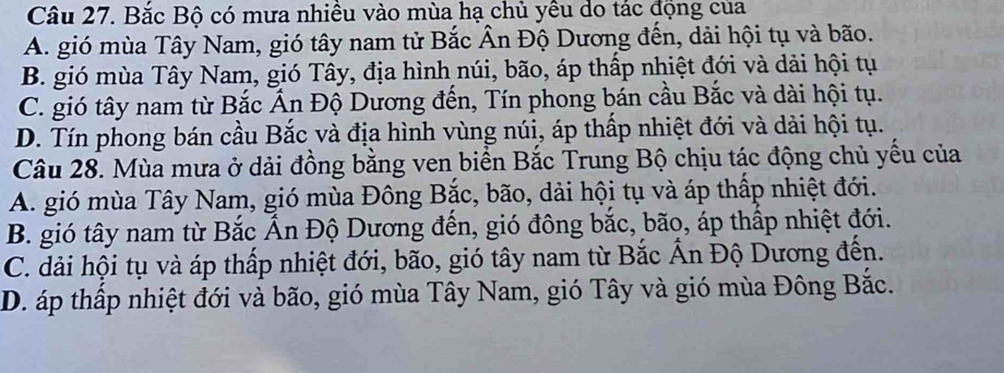 Bắc Bộ có mưa nhiều vào mùa hạ chủ yều do tác động của
A. gió mùa Tây Nam, gió tây nam tử Bắc Ân Độ Dương đến, dải hội tụ và bão.
B. gió mùa Tây Nam, gió Tây, địa hình núi, bão, áp thấp nhiệt đới và dải hội tụ
C. gió tây nam từ Bắc Ấn Độ Dương đến, Tín phong bán cầu Bắc và dài hội tụ.
D. Tín phong bán cầu Bắc và địa hình vùng núi, áp thấp nhiệt đới và dải hội tụ.
Câu 28. Mùa mưa ở dải đồng bằng ven biển Bắc Trung Bộ chịu tác động chủ yếu của
A. gió mùa Tây Nam, gió mùa Đông Bắc, bão, dải hội tụ và áp thấp nhiệt đới.
B. gió tây nam từ Bắc Ấn Độ Dương đến, gió đông bắc, bão, áp thấp nhiệt đới.
C. dải hội tụ và áp thấp nhiệt đới, bão, gió tây nam từ Bắc Ấn Độ Dương đến.
D. áp thấp nhiệt đới và bão, gió mùa Tây Nam, gió Tây và gió mùa Đông Bắc.