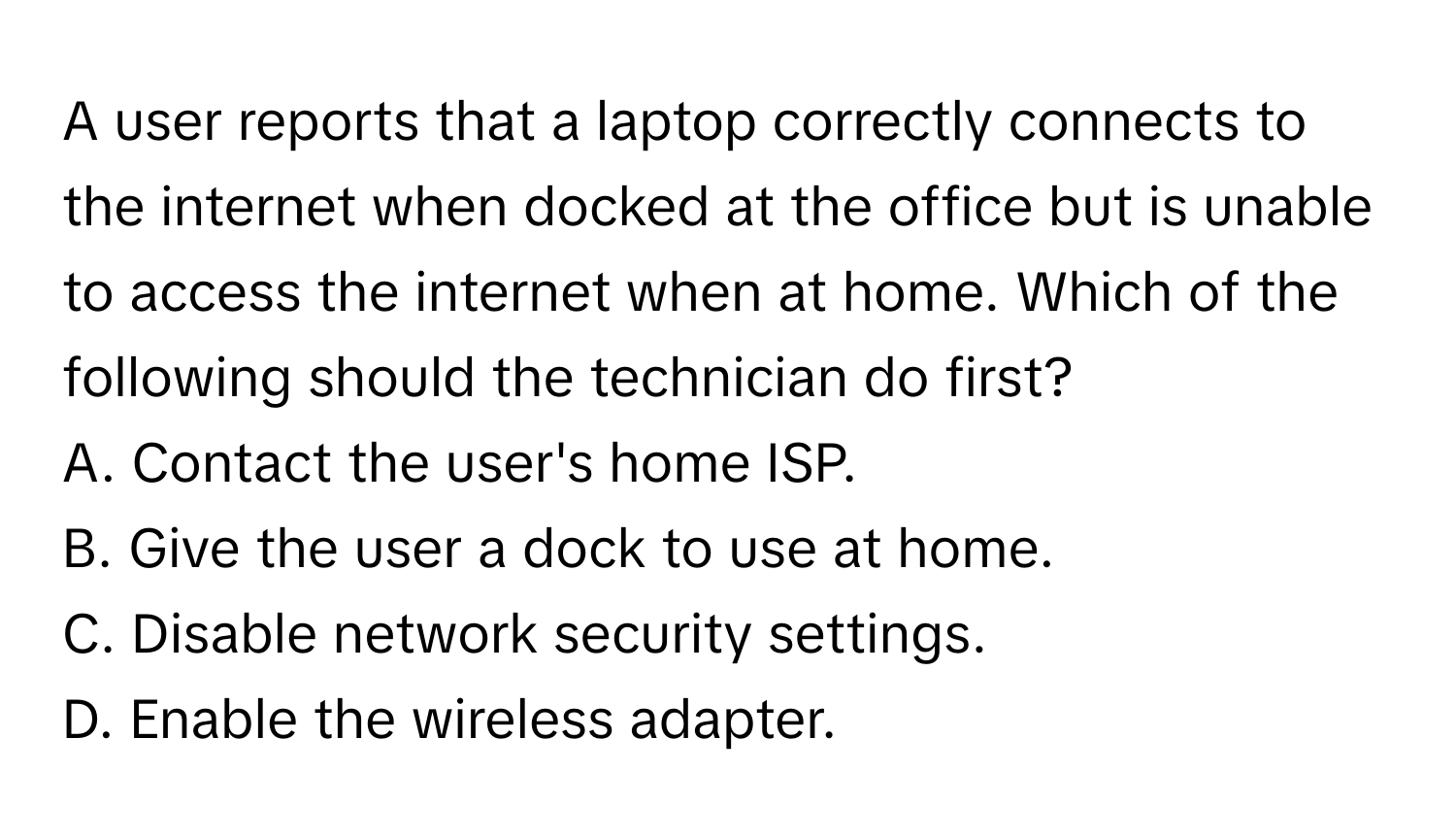 A user reports that a laptop correctly connects to the internet when docked at the office but is unable to access the internet when at home. Which of the following should the technician do first?

A. Contact the user's home ISP.
B. Give the user a dock to use at home.
C. Disable network security settings.
D. Enable the wireless adapter.