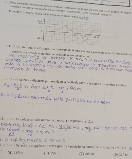 Uma partícula desloca-se com movimento retilíneo, ao longo do eixo dos xx. O gráfico da figura
mostra a componente escalar da velocidade da partícula, v, em função do tempo, t.
Considere que a partícula inicia o seu movimento em x=_ -5m. 
w/'m s□
20.0
。
4 8 12 16
-20, 0 20 t/s
1.1. (1 val.) Indique, justificando, um intervalo de tempo em que a partícula se tenha deslocado no
sentido positivo da trajetória, retardando o seu movimento,
1.2. (1 val.) Calcule a distância percorrida pela partícula sobre a trajetória no sentido positivo.
1.3. (1 val) Calcule a rapidez média da partícula nos primeiros 12 s.
4. (0,5 val.) Selecione a opção que corresponde à posição da partícula no instante t=18s D
(A) 160 m (B) 155 m (C) 200 m (D) 220 m