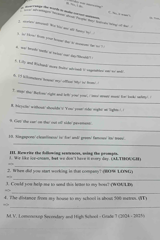 Merday was interesting?
B. No, I do. C. No, it wasn't.
i. Rearrange the words to make correct sentences
D. Yes.
l love/ advantages/ because/ about/ People/ they/ festivals/ bring/ of/ the/ . 
2. stories/ amused/ We/ his/ are/ all/ funny/ by/ . /
3. is/ How/ from your house/ the/ it/ museum/ far/ to/ ? /
4. we/ brush/ teeth/ a/ twice/ our/ day/Should/? /
5. Lily and Richard/ more fruits/ advised/ 1/ vegetables/ eat/ to/ and/.
_
6. 15 kilometers / house/ my/ office/ My/ is/ from/. /
_
7. step/ the/ Before/ right and left/ you/ you/, / into/ street/ must/ for/ look/ safety/. /
_
8. bicycle/ without/ shouldn`t/ You/ your/ ride/ night/ at/ lights /. /
9. Get/ the car/ on the/ out of/ side/ pavement/.
_
10. Singapore/ cleanliness/ is/ for/ and/ green/ famous/ its/ trees/.
_
III. Rewrite the following sentences, using the prompts.
1. We like ice-cream, but we don’t have it every day. (ALTHOUGH)
_
=>
2. When did you start working in that company? (HOW LONG)
_
=>
3. Could you help me to send this letter to my boss? (WOULD)
_
=>
4. The distance from my house to my school is about 500 metres. (IT)
_
M.V. Lomonoxop Secondary and High School - Grade 7 (2024 - 2025)