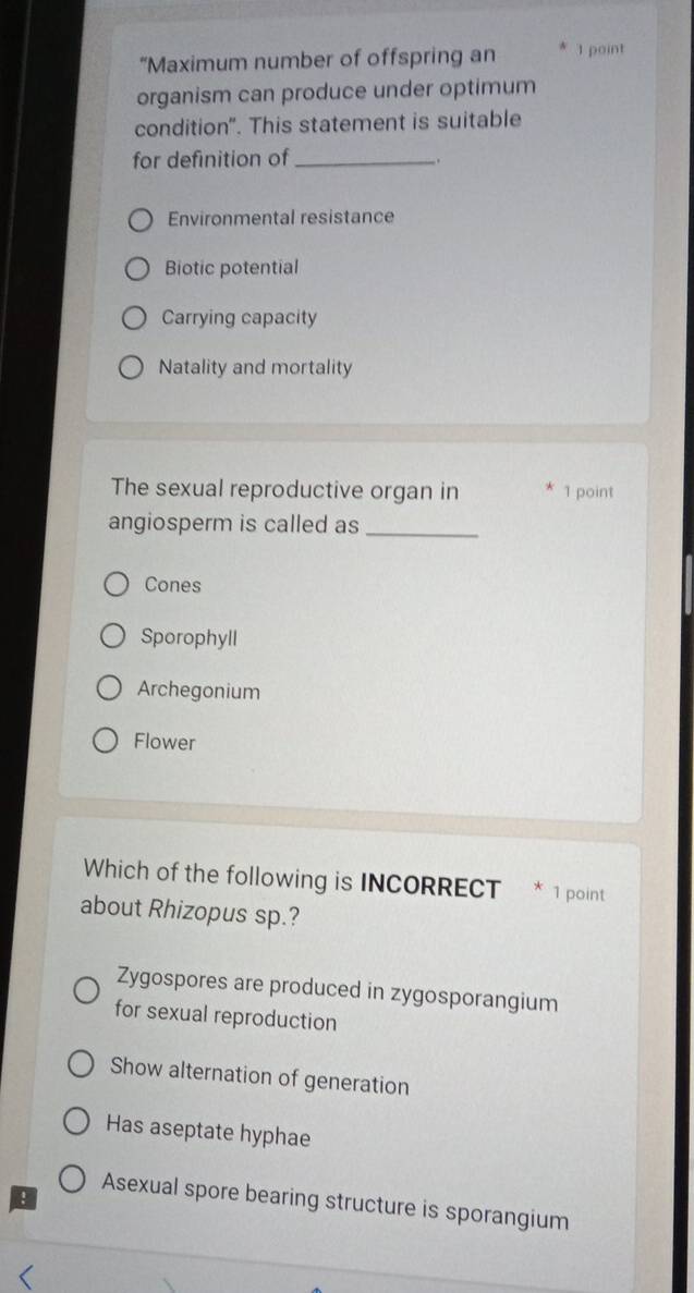 “Maximum number of offspring an 1 point
organism can produce under optimum
condition". This statement is suitable
for definition of_

Environmental resistance
Biotic potential
Carrying capacity
Natality and mortality
The sexual reproductive organ in 1 point
angiosperm is called as_
Cones
Sporophyll
Archegonium
Flower
Which of the following is INCORRECT * 1 point
about Rhizopus sp.?
Zygospores are produced in zygosporangium
for sexual reproduction
Show alternation of generation
Has aseptate hyphae
!
Asexual spore bearing structure is sporangium