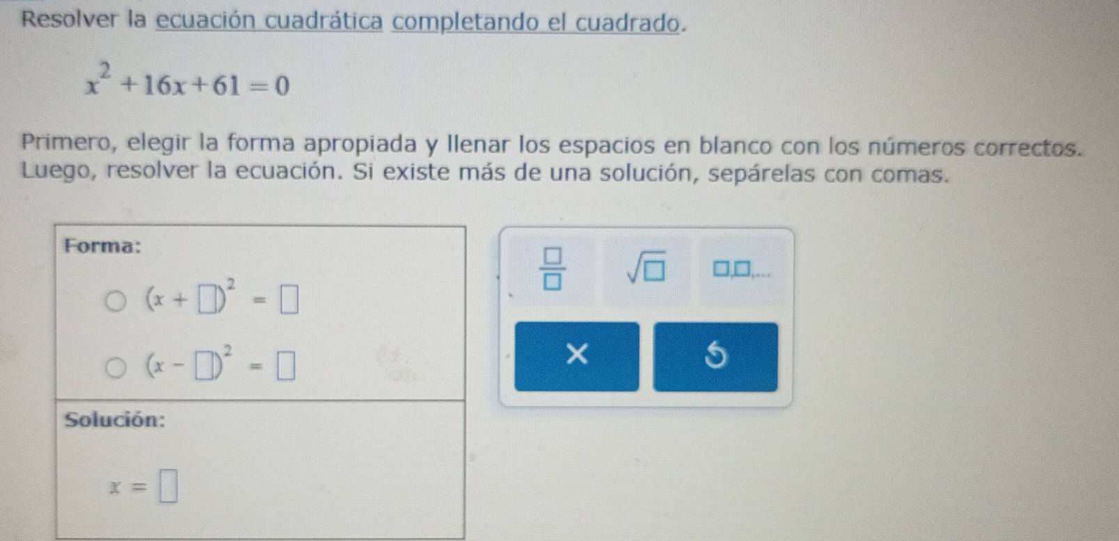 Resolver la ecuación cuadrática completando el cuadrado.
x^2+16x+61=0
Primero, elegir la forma apropiada y Ilenar los espacios en blanco con los números correctos.
Luego, resolver la ecuación. Si existe más de una solución, sepárelas con comas.
 □ /□   sqrt(□ ) □ ,□ ,...
×